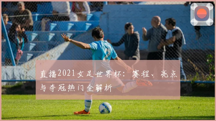 直播2021女足世界杯：赛程、亮点与夺冠热门全解析