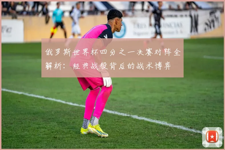 俄罗斯世界杯四分之一决赛对阵全解析：经典战役背后的战术博弈